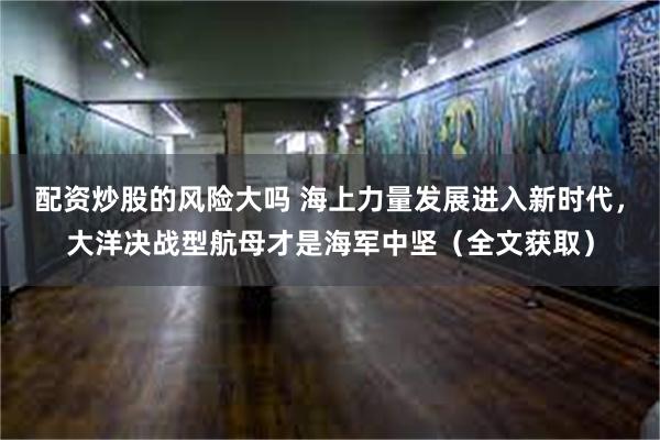 配资炒股的风险大吗 海上力量发展进入新时代，大洋决战型航母才是海军中坚（全文获取）