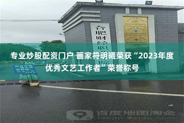 专业炒股配资门户 画家符明曦荣获“2023年度优秀文艺工作者”荣誉称号