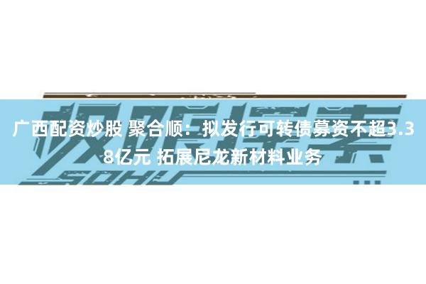 广西配资炒股 聚合顺：拟发行可转债募资不超3.38亿元 拓展尼龙新材料业务