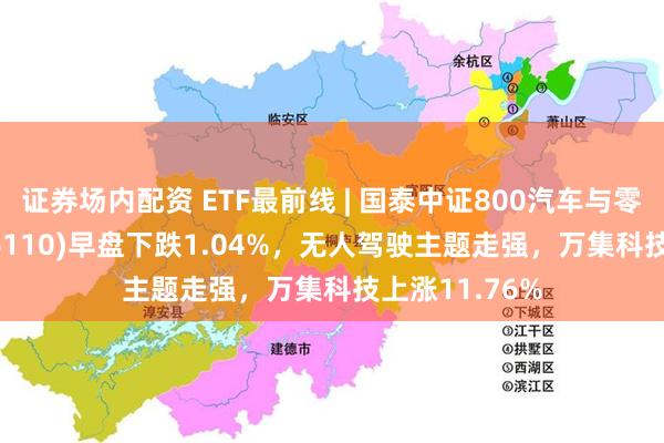 证券场内配资 ETF最前线 | 国泰中证800汽车与零部件ETF(516110)早盘下跌1.04%，无人驾驶主题走强，万集科技上涨11.76%