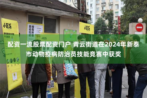 配资一流股票配资门户 青云街道在2024年新泰市动物疫病防治员技能竞赛中获奖