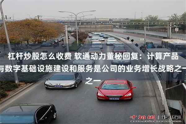 杠杆炒股怎么收费 软通动力董秘回复：计算产品与数字基础设施建设和服务是公司的业务增长战略之一