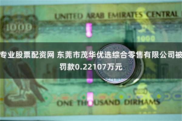 专业股票配资网 东莞市茂华优选综合零售有限公司被罚款0.22107万元