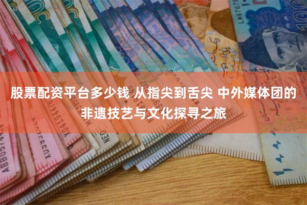 股票配资平台多少钱 从指尖到舌尖 中外媒体团的非遗技艺与文化探寻之旅