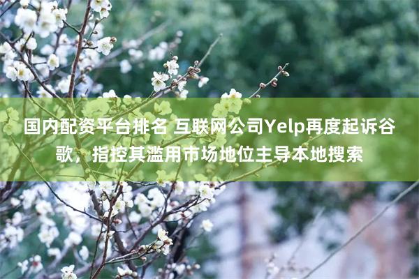 国内配资平台排名 互联网公司Yelp再度起诉谷歌，指控其滥用市场地位主导本地搜索