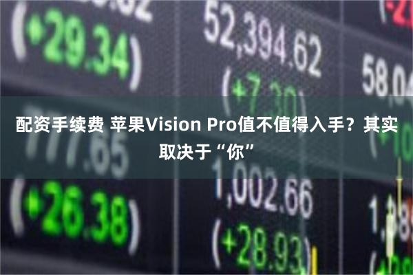 配资手续费 苹果Vision Pro值不值得入手？其实取决于“你”