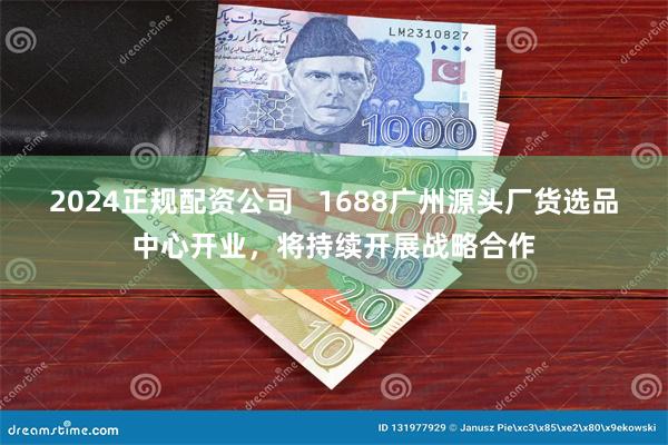 2024正规配资公司   1688广州源头厂货选品中心开业，将持续开展战略合作