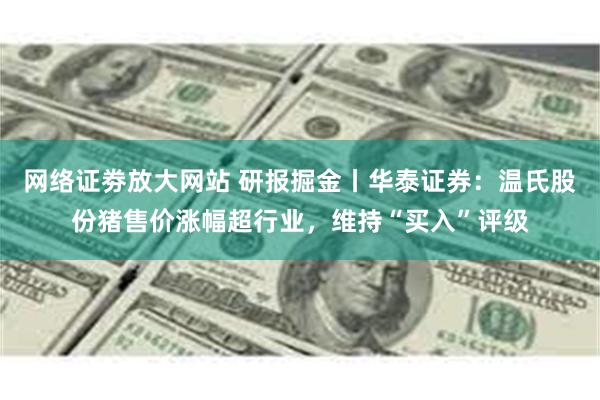 网络证劵放大网站 研报掘金丨华泰证券：温氏股份猪售价涨幅超行业，维持“买入”评级