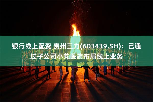 银行线上配资 贵州三力(603439.SH)：已通过子公司小芄医药布局线上业务