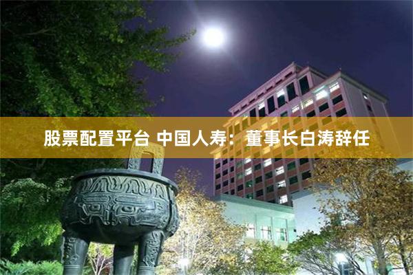 股票配置平台 中国人寿：董事长白涛辞任