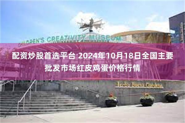 配资炒股首选平台 2024年10月18日全国主要批发市场红皮鸡蛋价格行情