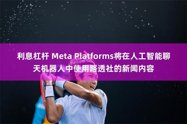 利息杠杆 Meta Platforms将在人工智能聊天机器人中使用路透社的新闻内容