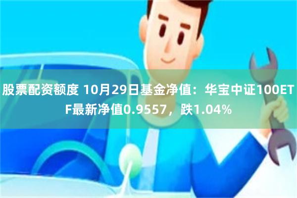 股票配资额度 10月29日基金净值：华宝中证100ETF最新净值0.9557，跌1.04%