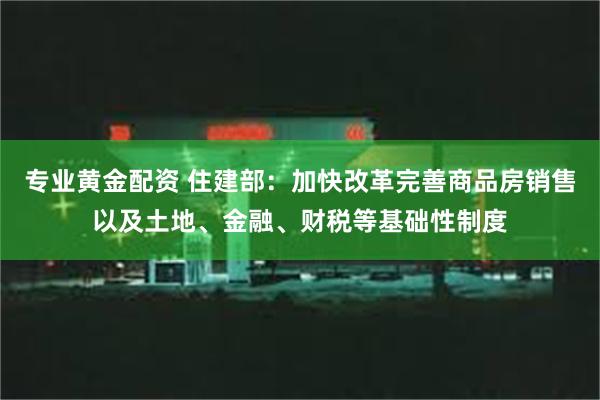 专业黄金配资 住建部：加快改革完善商品房销售以及土地、金融、财税等基础性制度