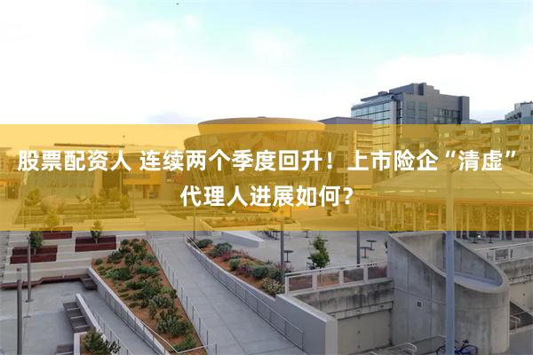 股票配资人 连续两个季度回升！上市险企“清虚”代理人进展如何？