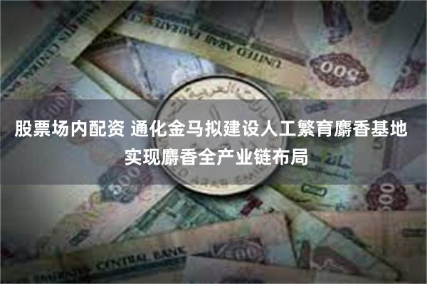 股票场内配资 通化金马拟建设人工繁育麝香基地  实现麝香全产业链布局