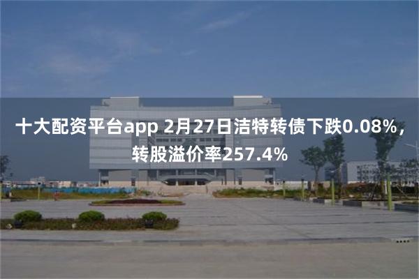 十大配资平台app 2月27日洁特转债下跌0.08%，转股溢价率257.4%