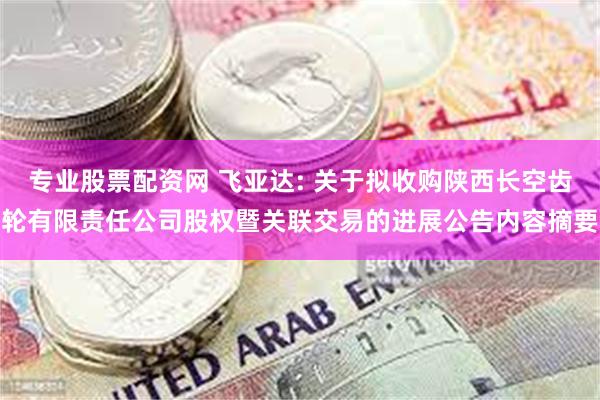 专业股票配资网 飞亚达: 关于拟收购陕西长空齿轮有限责任公司股权暨关联交易的进展公告内容摘要