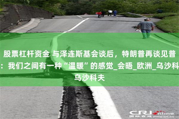 股票杠杆资金 与泽连斯基会谈后，特朗普再谈见普京：我们之间有一种“温暖”的感觉_会晤_欧洲_乌沙科夫